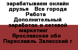 зарабатываем онлайн друзья - Все города Работа » Дополнительный заработок и сетевой маркетинг   . Ярославская обл.,Переславль-Залесский г.